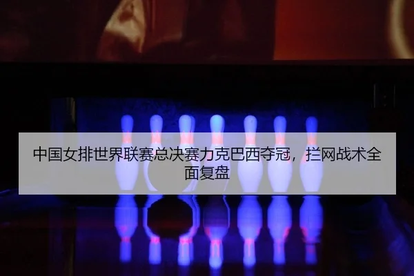 中国女排世界联赛总决赛力克巴西夺冠，拦网战术全面复盘